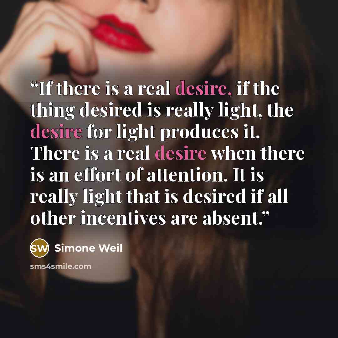 “If there is a real desire, if the thing desired is really light, the desire for light produces it. There is a real desire when there is an effort of attention. It is really light that is desired if all other incentives are absent.” quote by Simone Weil