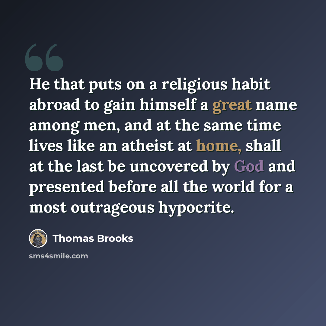“He that puts on a religious habit abroad to gain himself a great name among men, and at the same time lives like an atheist at home, shall at the last be uncovered by God and presented before all the world for a most outrageous hypocrite.” quote by Thomas Brooks