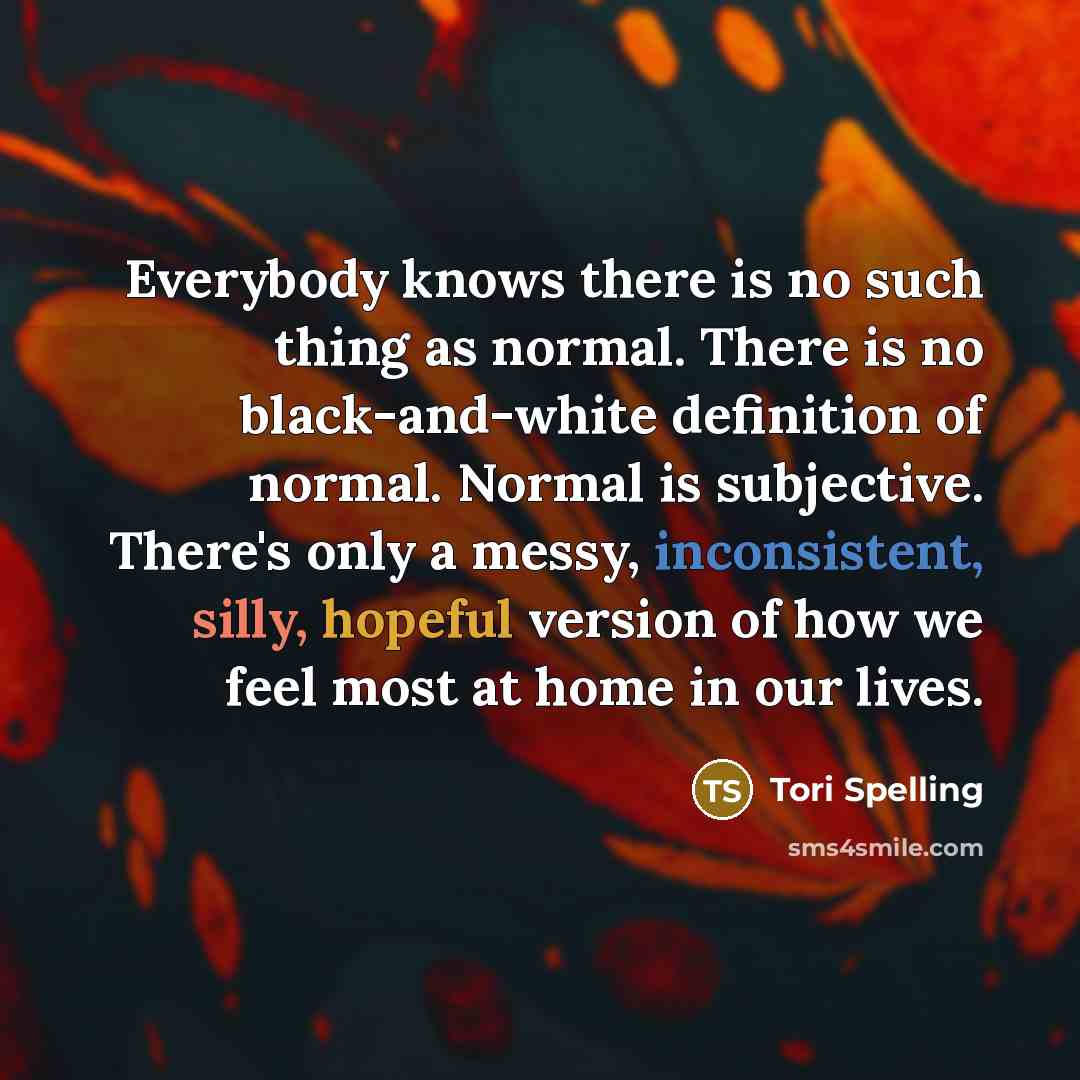 “Everybody knows there is no such thing as normal. There is no black-and-white definition of normal. Normal is subjective. There's only a messy, inconsistent, silly, hopeful version of how we feel most at home in our lives.” quote by Tori Spelling