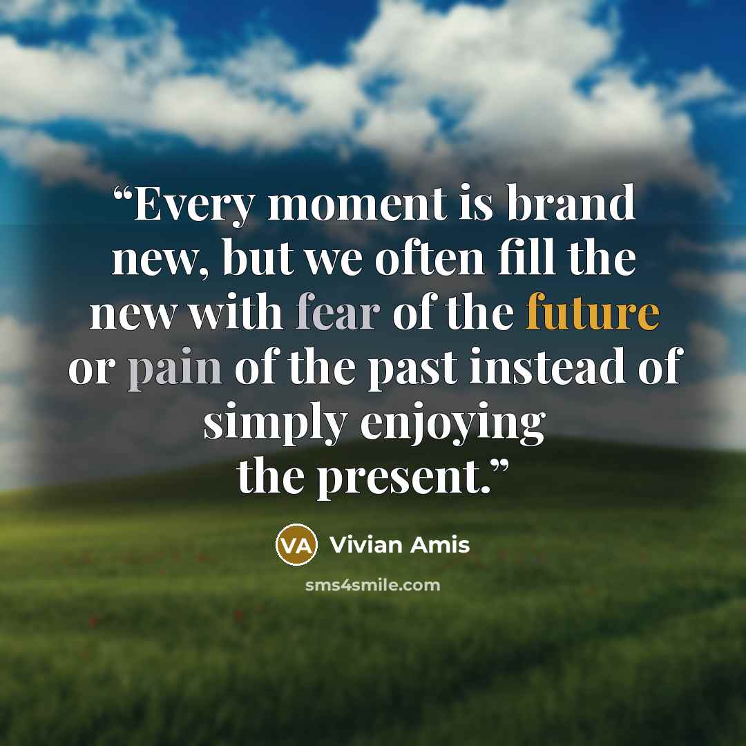 “Every moment is brand new, but we often fill the new with fear of the future or pain of the past instead of simply enjoying the present.” quote by Vivian Amis