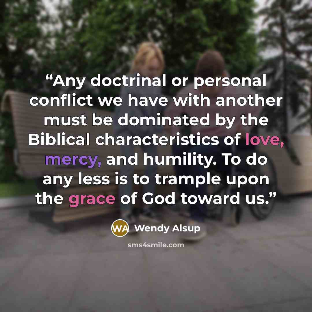 “Any doctrinal or personal conflict we have with another must be dominated by the Biblical characteristics of love, mercy, and humility. To do any less is to trample upon the grace of God toward us.” quote by Wendy Alsup