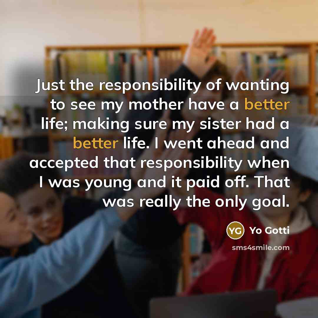 “Just the responsibility of wanting to see my mother have a better life; making sure my sister had a better life. I went ahead and accepted that responsibility when I was young and it paid off. That was really the only goal.” quote by Yo Gotti