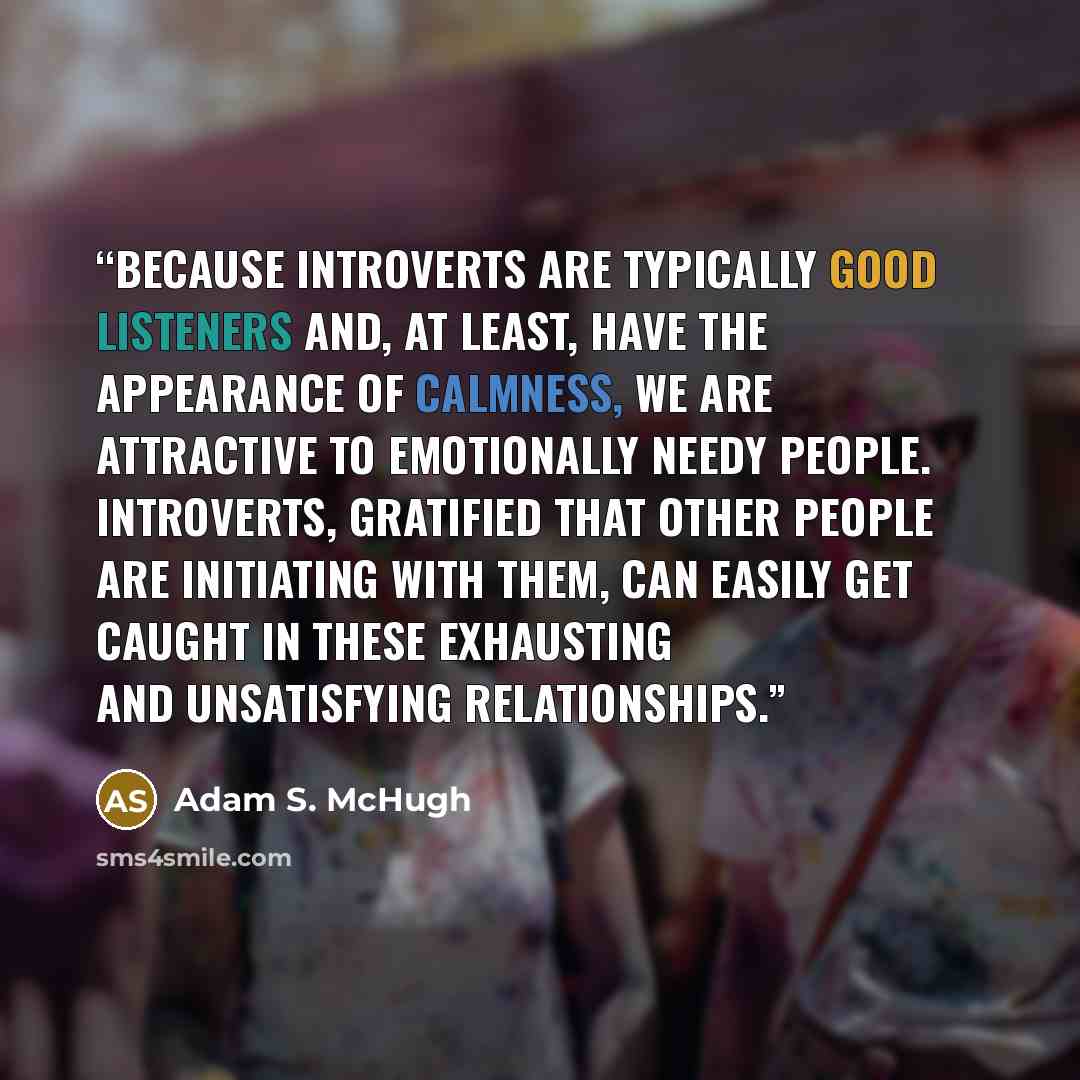“Because introverts are typically good listeners and, at least, have the appearance of calmness, we are attractive to emotionally needy people. Introverts, gratified that other people are initiating with them, can easily get caught in these exhausting and unsatisfying relationships.” quote by Adam S. McHugh