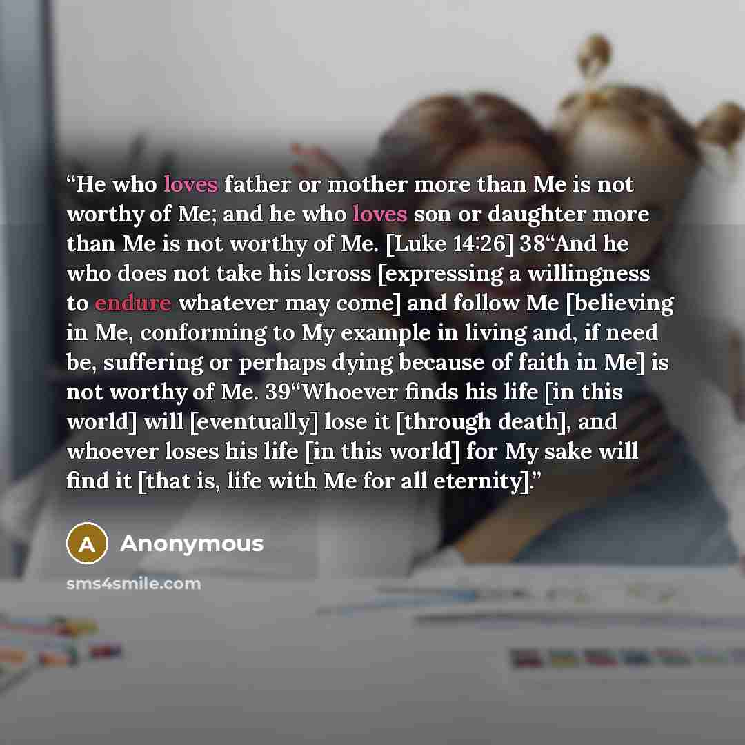 “He who loves father or mother more than Me is not worthy of Me; and he who loves son or daughter more than Me is not worthy of Me. [Luke 14:26] 38“And he who does not take his lcross [expressing a willingness to endure whatever may come] and follow Me [believing in Me, conforming to My example in…” quote by Anonymous