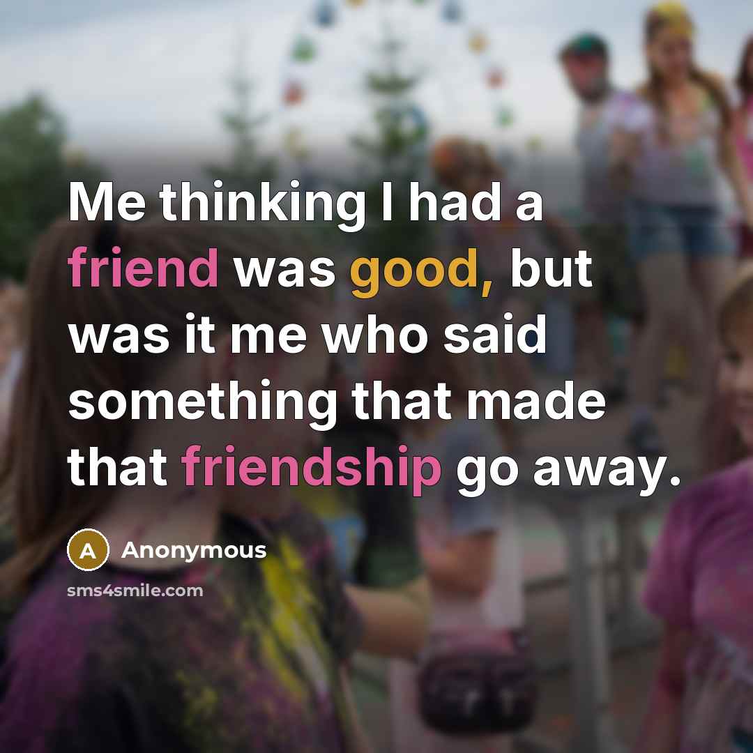“Me thinking I had a friend was good, but was it me who said something that made that friendship go away.” quote by Anonymous