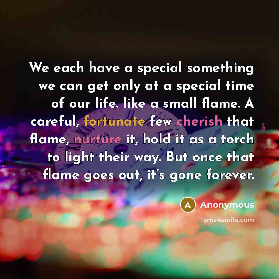 “We each have a special something we can get only at a special time of our life. like a small flame. A careful, fortunate few cherish that flame, nurture it, hold it as a torch to light their way. But once that flame goes out, it’s gone forever.” quote by Anonymous