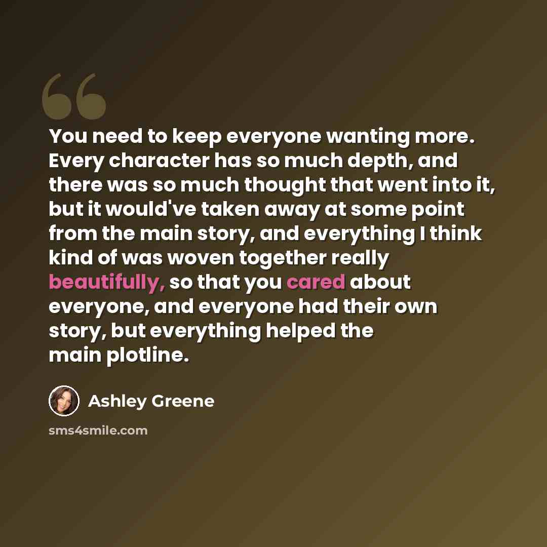 “You need to keep everyone wanting more. Every character has so much depth, and there was so much thought that went into it, but it would've taken away at some point from the main story, and everything I think kind of was woven together really beautifully, so that you cared about everyone, and…” quote by Ashley Greene