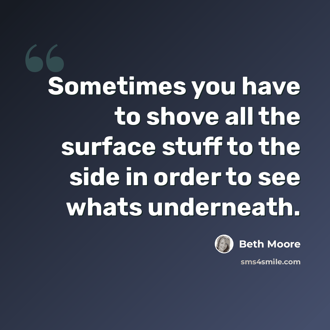 “Sometimes you have to shove all the surface stuff to the side in order to see whats underneath.” quote by Beth Moore