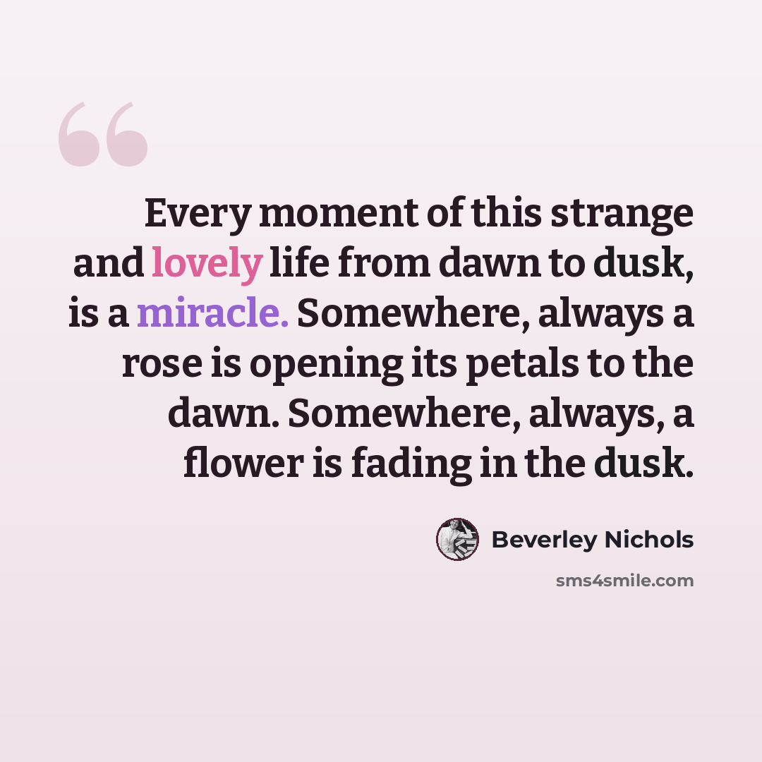 “Every moment of this strange and lovely life from dawn to dusk, is a miracle. Somewhere, always a rose is opening its petals to the dawn. Somewhere, always, a flower is fading in the dusk.” quote by Beverley Nichols