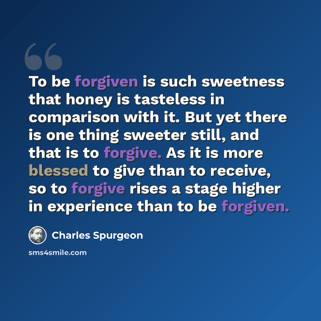 “To be forgiven is such sweetness that honey is tasteless in comparison with it. But yet there is one thing sweeter still, and that is to forgive. As it is more blessed to give than to receive, so to forgive rises a stage higher in experience than to be forgiven.” quote by Charles Spurgeon