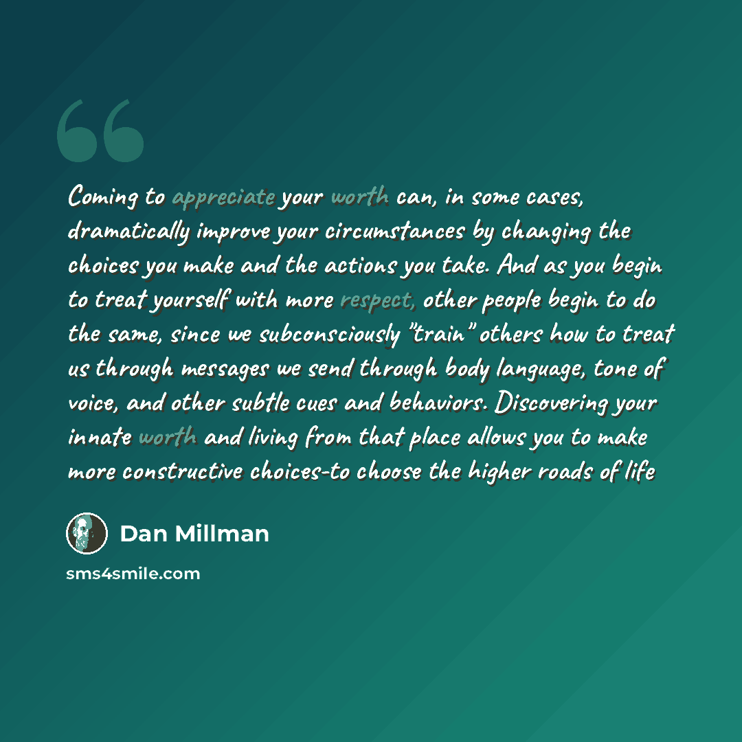 “Coming to appreciate your worth can, in some cases, dramatically improve your circumstances by changing the choices you make and the actions you take. And as you begin to treat yourself with more respect, other people begin to do the same, since we subconsciously "train" others how to treat us…” quote by Dan Millman