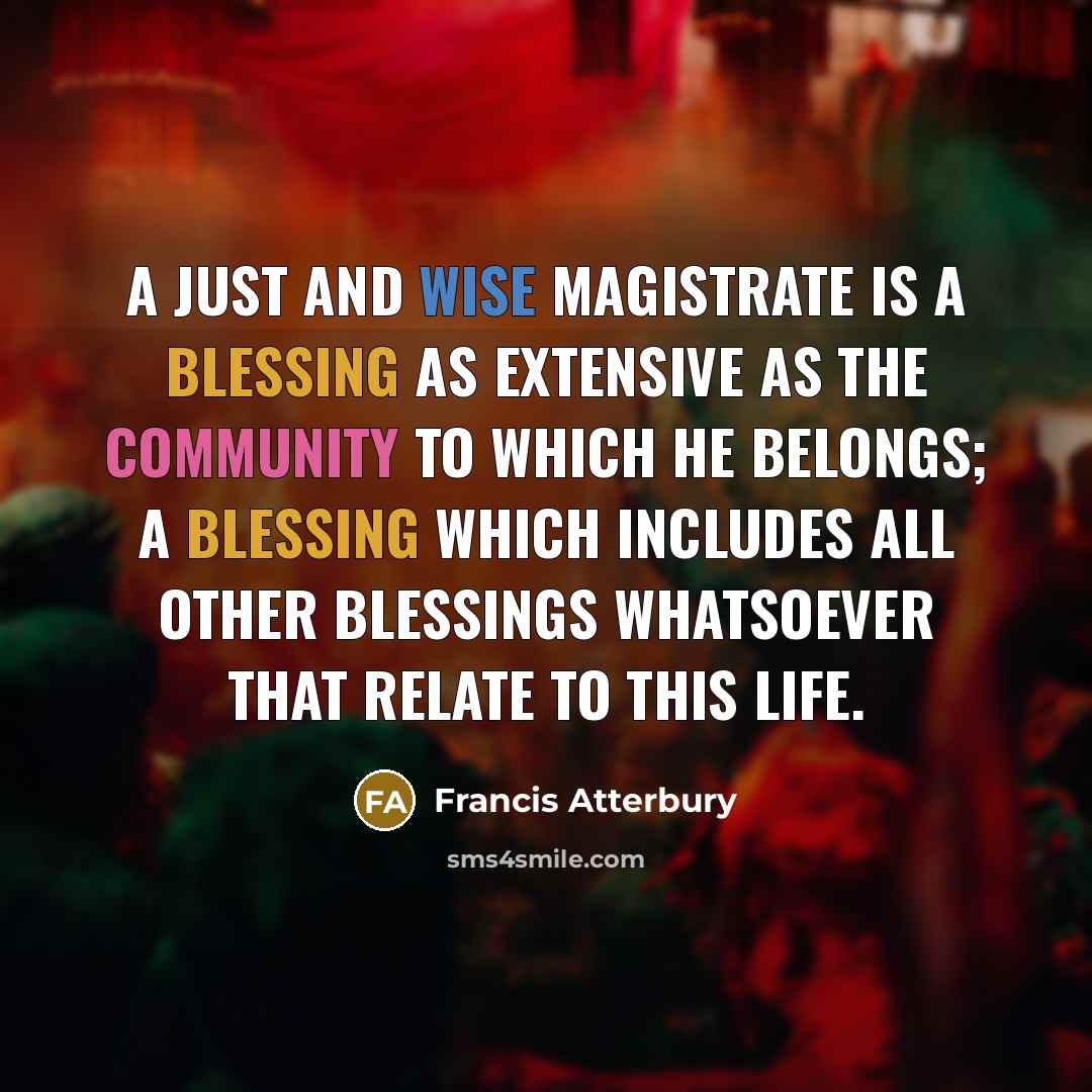 “A just and wise magistrate is a blessing as extensive as the community to which he belongs; a blessing which includes all other blessings whatsoever that relate to this life.” quote by Francis Atterbury