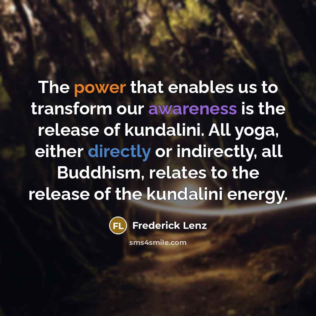 “The power that enables us to transform our awareness is the release of kundalini. All yoga, either directly or indirectly, all Buddhism, relates to the release of the kundalini energy.” quote by Frederick Lenz