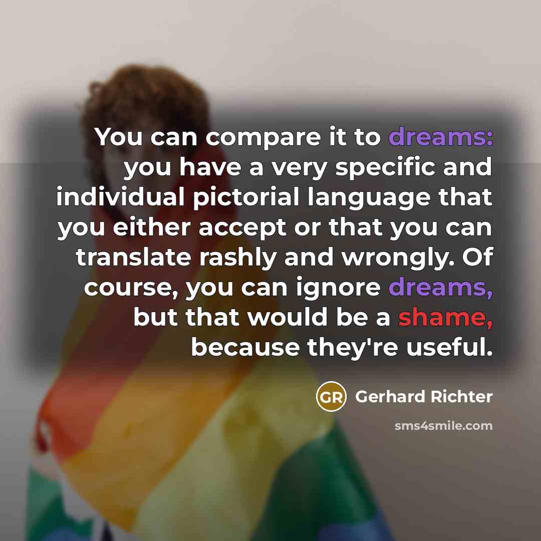 “You can compare it to dreams: you have a very specific and individual pictorial language that you either accept or that you can translate rashly and wrongly. Of course, you can ignore dreams, but that would be a shame, because they're useful.” quote by Gerhard Richter