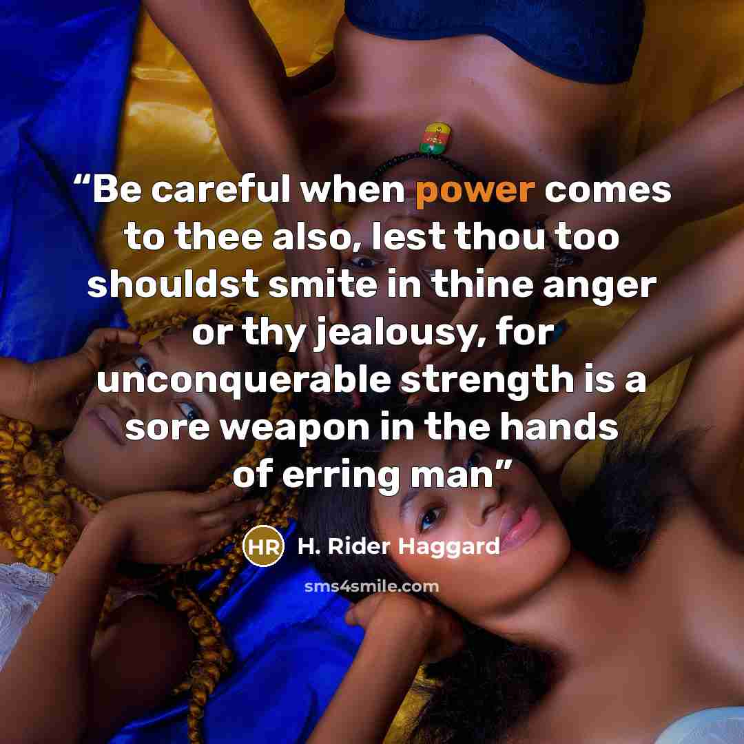“Be careful when power comes to thee also, lest thou too shouldst smite in thine anger or thy jealousy, for unconquerable strength is a sore weapon in the hands of erring man” quote by H. Rider Haggard