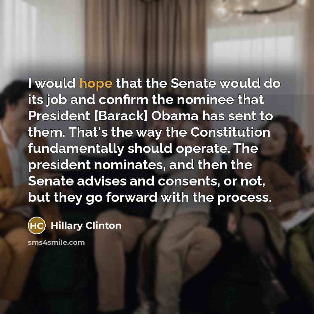 “I would hope that the Senate would do its job and confirm the nominee that President [Barack] Obama has sent to them. That's the way the Constitution fundamentally should operate. The president nominates, and then the Senate advises and consents, or not, but they go forward with the process.” quote by Hillary Clinton