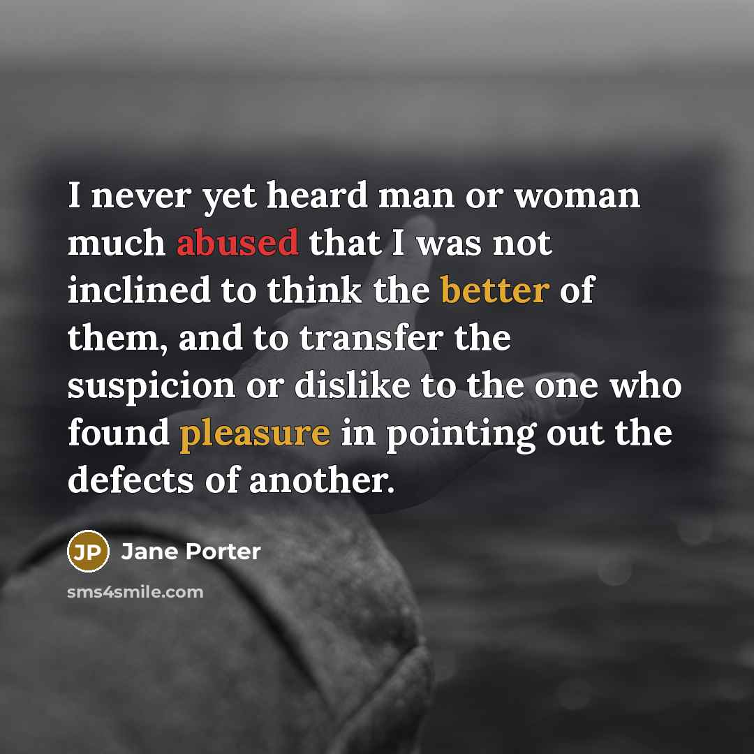 “I never yet heard man or woman much abused that I was not inclined to think the better of them, and to transfer the suspicion or dislike to the one who found pleasure in pointing out the defects of another.” quote by Jane Porter