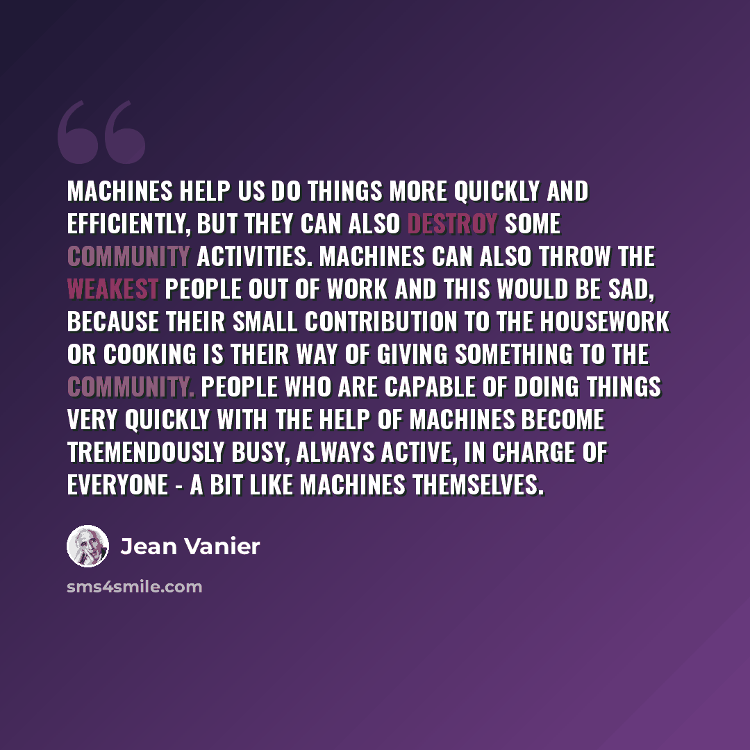 “Machines help us do things more quickly and efficiently, but they can also destroy some community activities. Machines can also throw the weakest people out of work and this would be sad, because their small contribution to the housework or cooking is their way of giving something to the…” quote by Jean Vanier