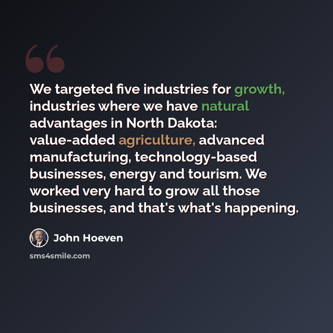 “We targeted five industries for growth, industries where we have natural advantages in North Dakota: value-added agriculture, advanced manufacturing, technology-based businesses, energy and tourism. We worked very hard to grow all those businesses, and that's what's happening.” quote by John Hoeven