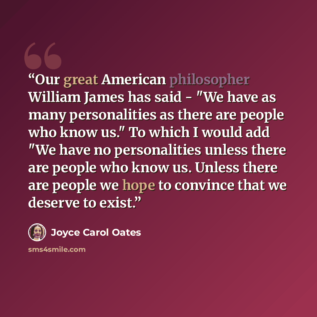 “Our great American philosopher William James has said - "We have as many personalities as there are people who know us." To which I would add "We have no personalities unless there are people who know us. Unless there are people we hope to convince that we deserve to exist.” quote by Joyce Carol Oates