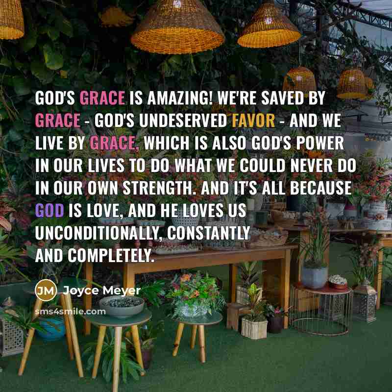 “God's grace is amazing! We're saved by grace - God's undeserved favor - and we live by grace, which is also God's power in our lives to do what we could never do in our own strength. And it's all because God is love, and He loves us unconditionally, constantly and completely.” quote by Joyce Meyer
