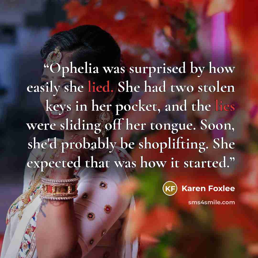 “Ophelia was surprised by how easily she lied. She had two stolen keys in her pocket, and the lies were sliding off her tongue. Soon, she'd probably be shoplifting. She expected that was how it started.” quote by Karen Foxlee