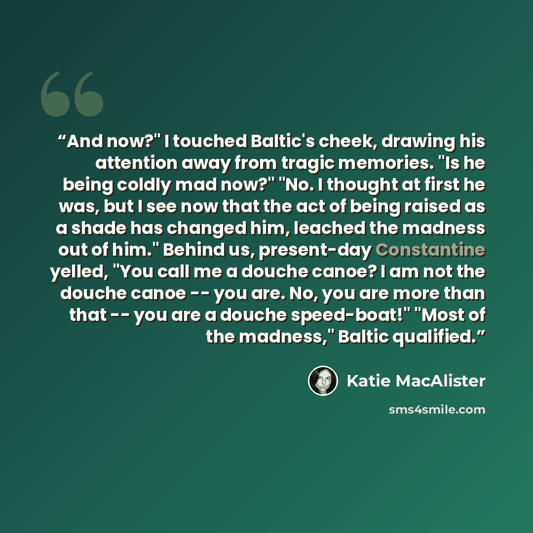 “And now?" I touched Baltic's cheek, drawing his attention away from tragic memories. "Is he being coldly mad now?" "No. I thought at first he was, but I see now that the act of being raised as a shade has changed him, leached the madness out of him." Behind us, present-day Constantine yelled, "You…” quote by Katie MacAlister