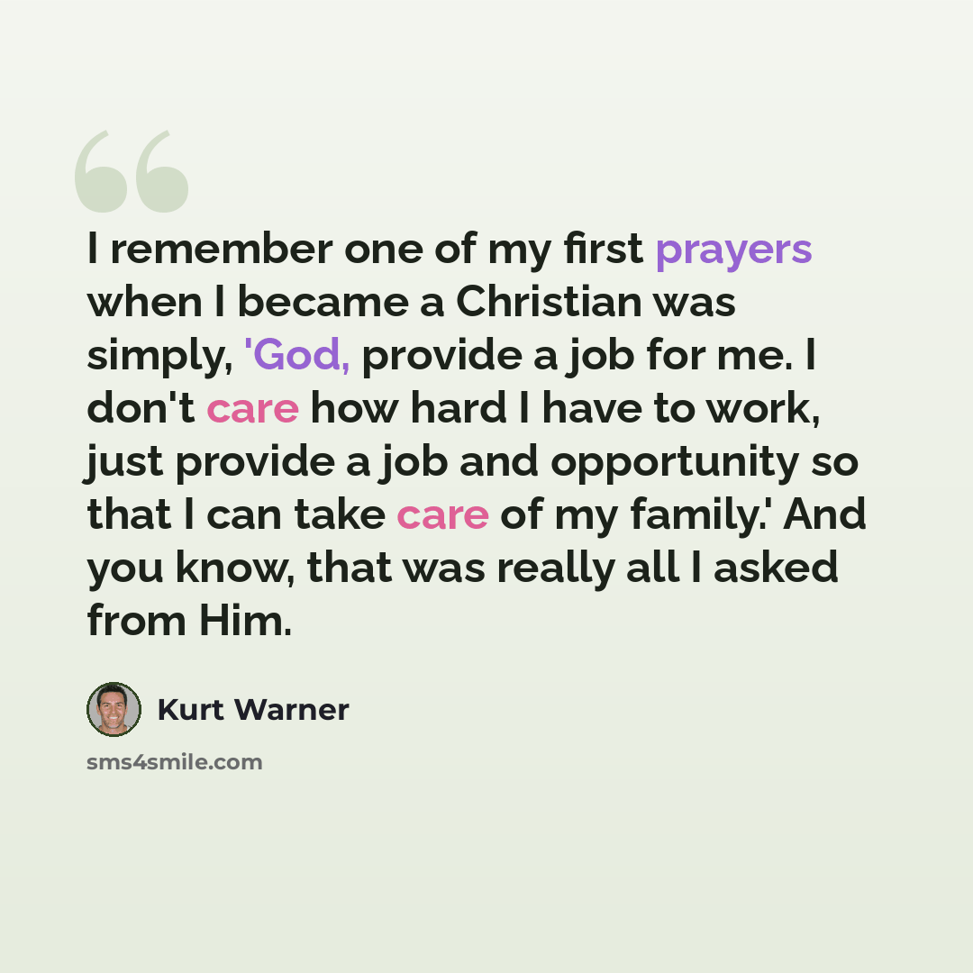 “I remember one of my first prayers when I became a Christian was simply, 'God, provide a job for me. I don't care how hard I have to work, just provide a job and opportunity so that I can take care of my family.' And you know, that was really all I asked from Him.” quote by Kurt Warner