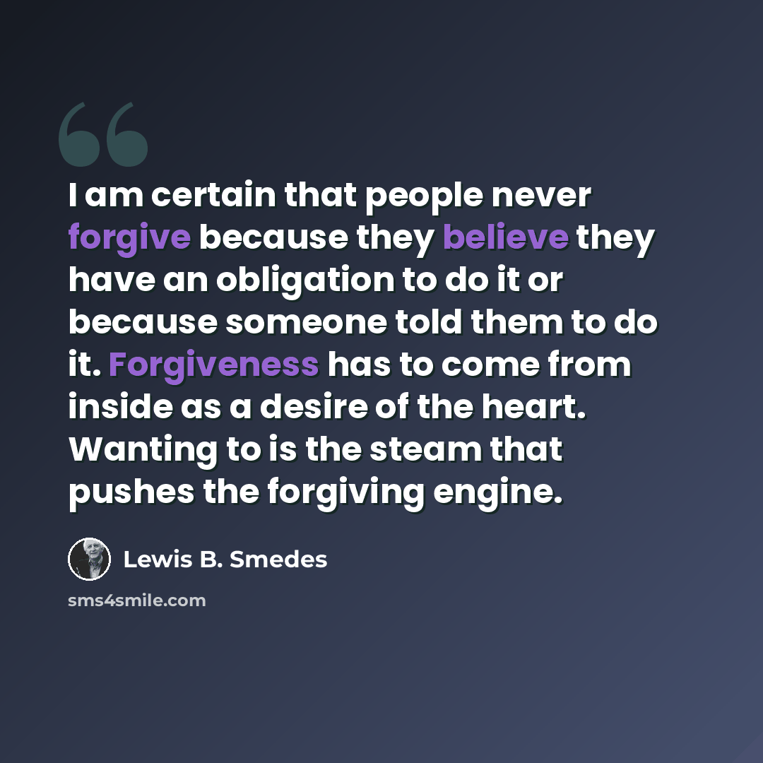 “I am certain that people never forgive because they believe they have an obligation to do it or because someone told them to do it. Forgiveness has to come from inside as a desire of the heart. Wanting to is the steam that pushes the forgiving engine.” quote by Lewis B. Smedes
