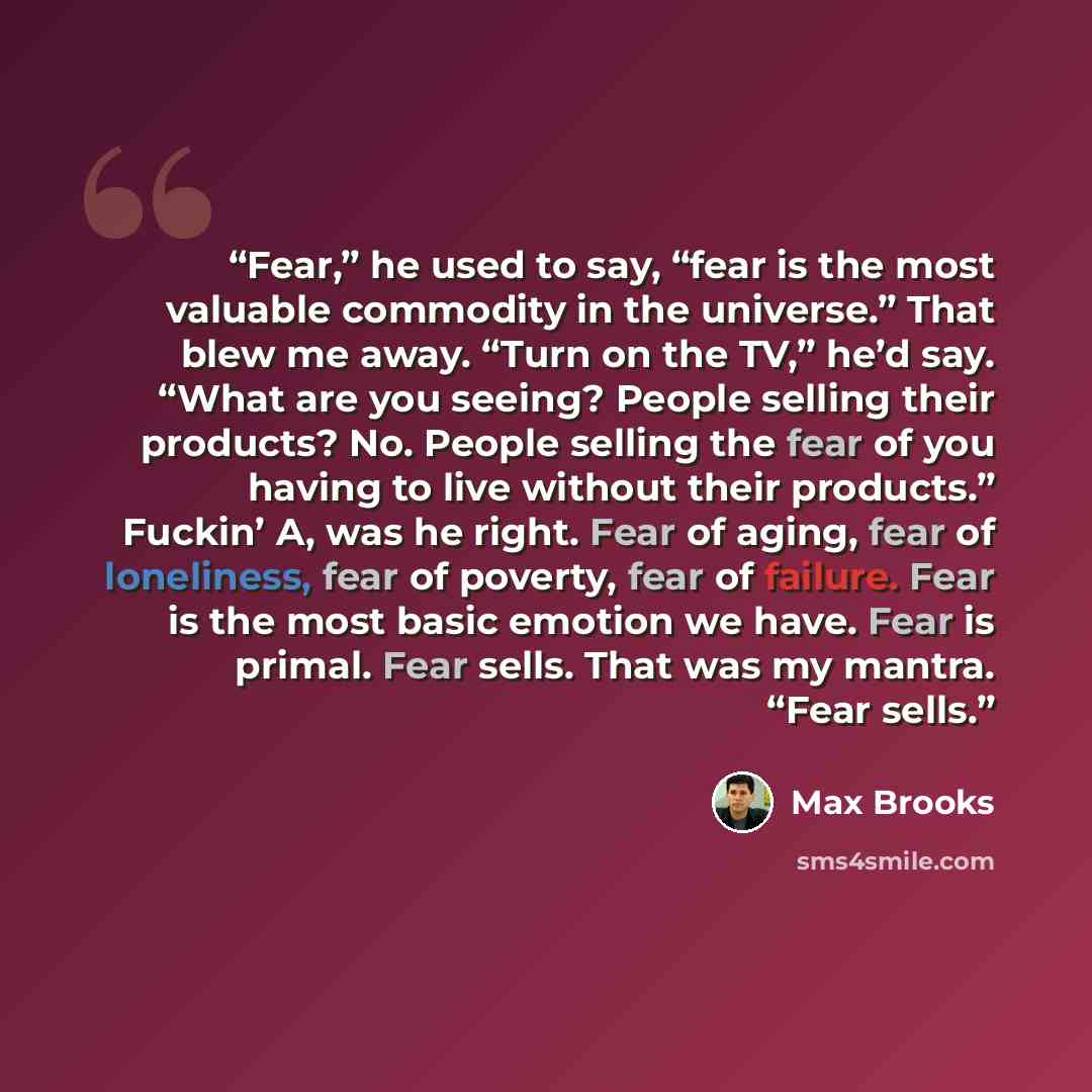 “Fear,” he used to say, “fear is the most valuable commodity in the universe.” That blew me away. “Turn on the TV,” he’d say. “What are you seeing? People selling their products? No. People selling the fear of you having to live without their products.” Fuckin’ A, was he right. Fear of aging, fear…” quote by Max Brooks