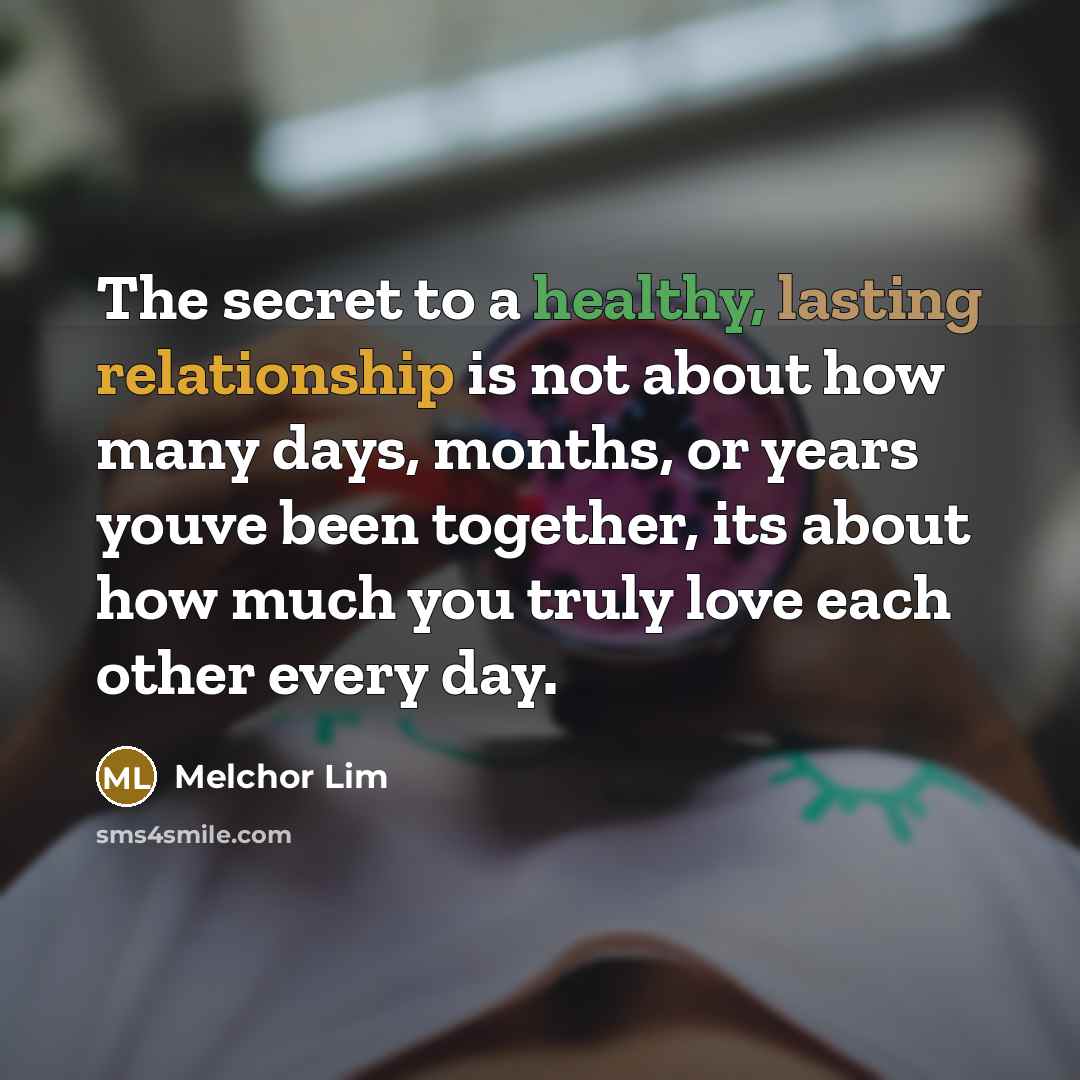 “The secret to a healthy, lasting relationship is not about how many days, months, or years youve been together, its about how much you truly love each other every day.” quote by Melchor Lim