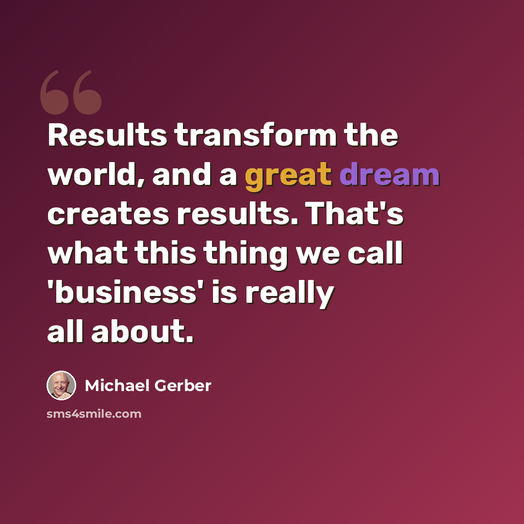 “Results transform the world, and a great dream creates results. That's what this thing we call 'business' is really all about.” quote by Michael Gerber