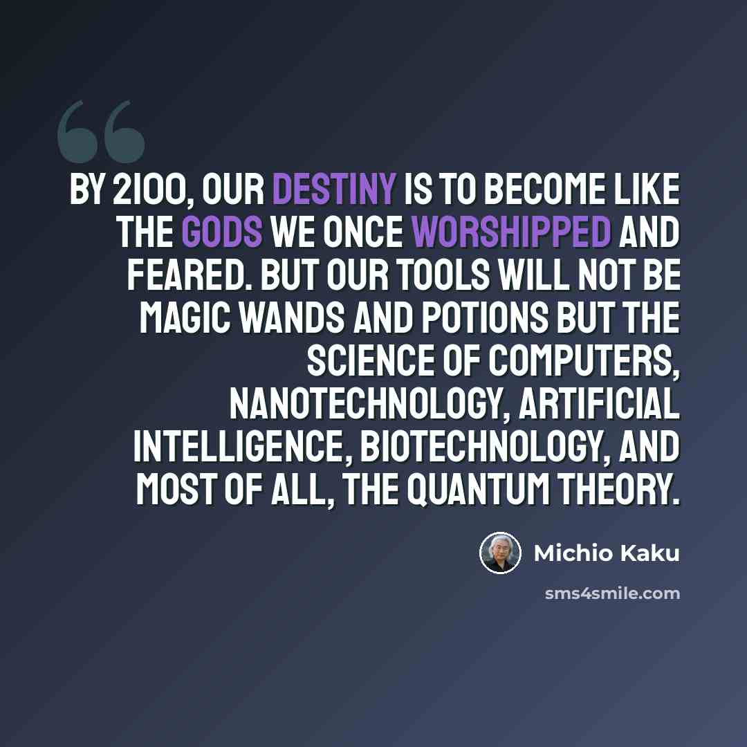 “By 2100, our destiny is to become like the gods we once worshipped and feared. But our tools will not be magic wands and potions but the science of computers, nanotechnology, artificial intelligence, biotechnology, and most of all, the quantum theory.” quote by Michio Kaku