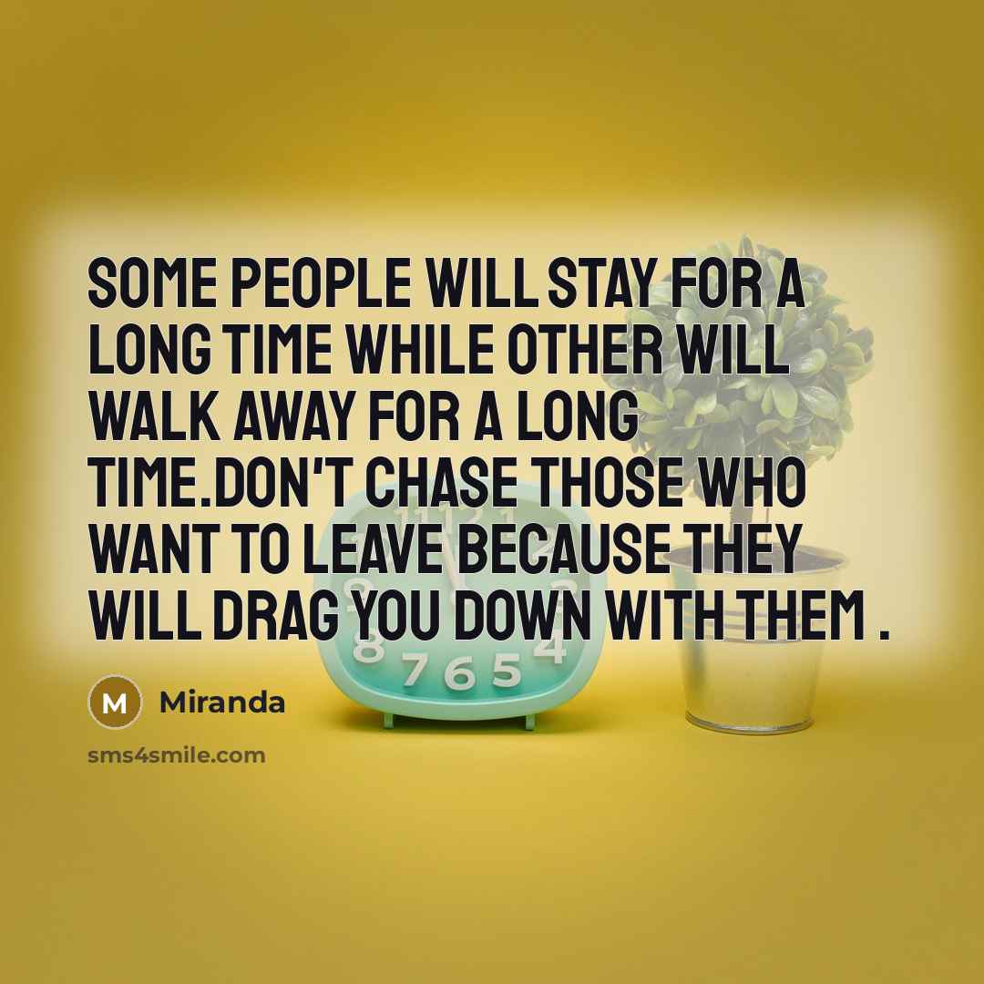 “Some people will stay for a long time while other will walk away for a long time.don't chase those who want to leave because they will drag you down with them .” quote by Miranda