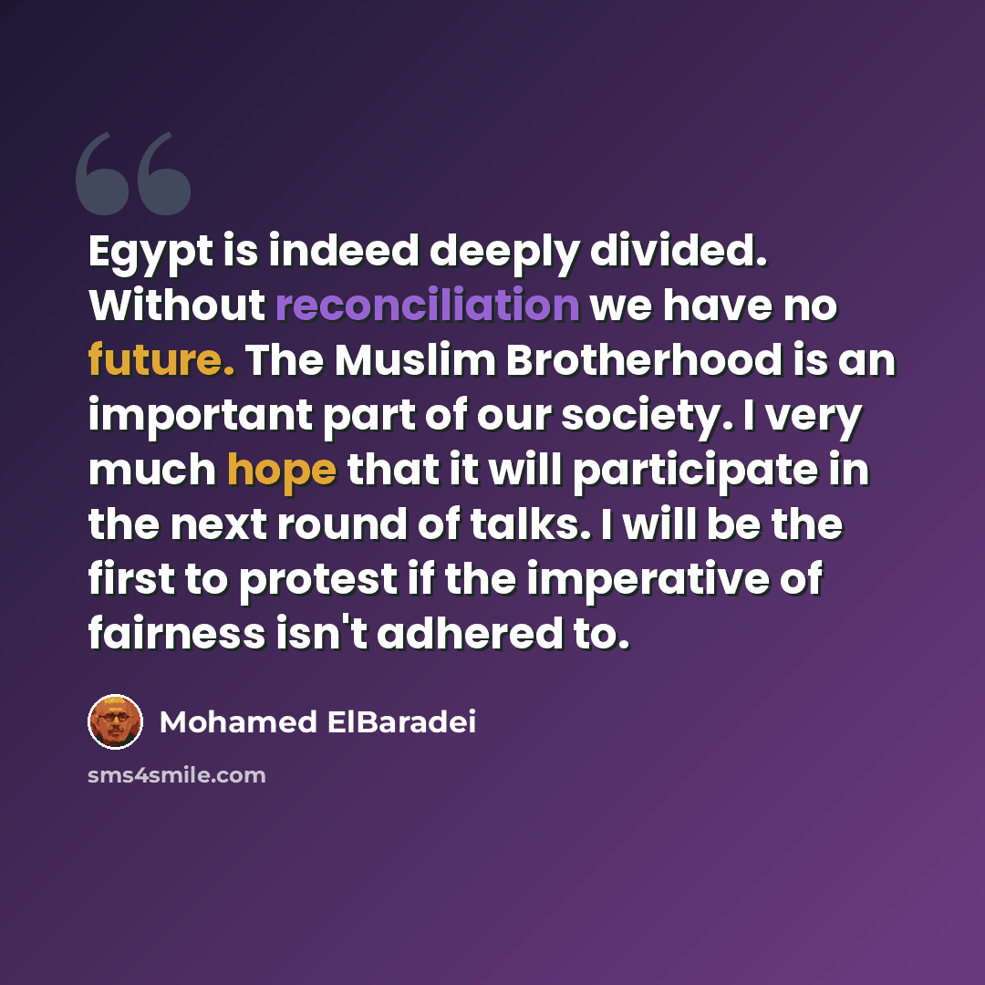 “Egypt is indeed deeply divided. Without reconciliation we have no future. The Muslim Brotherhood is an important part of our society. I very much hope that it will participate in the next round of talks. I will be the first to protest if the imperative of fairness isn't adhered to.” quote by Mohamed ElBaradei