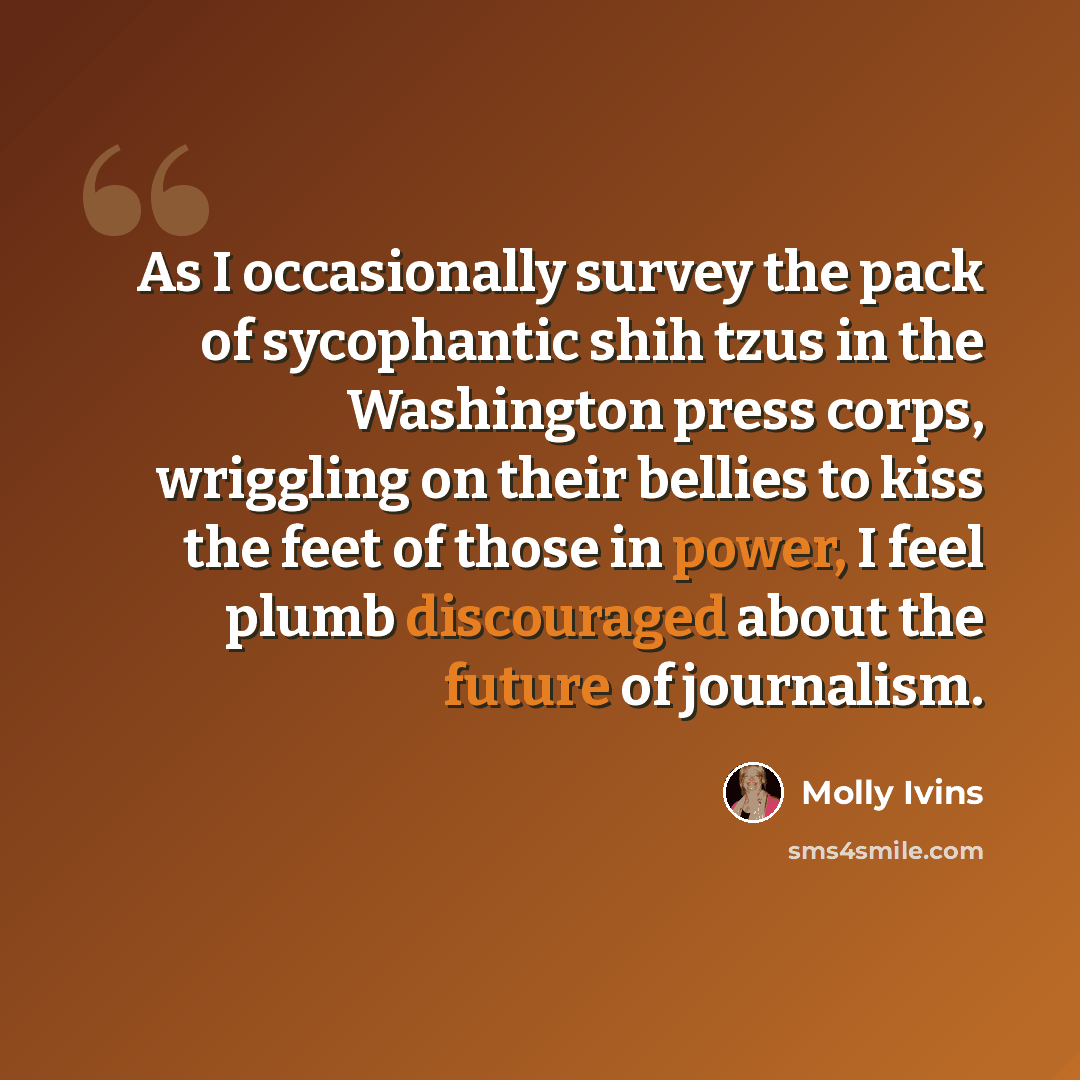 “As I occasionally survey the pack of sycophantic shih tzus in the Washington press corps, wriggling on their bellies to kiss the feet of those in power, I feel plumb discouraged about the future of journalism.” quote by Molly Ivins