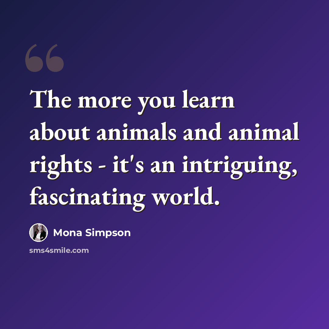 “The more you learn about animals and animal rights - it's an intriguing, fascinating world.” quote by Mona Simpson