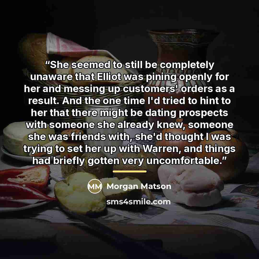 “She seemed to still be completely unaware that Elliot was pining openly for her and messing up customers' orders as a result. And the one time I'd tried to hint to her that there might be dating prospects with someone she already knew, someone she was friends with, she'd thought I was trying to…” quote by Morgan Matson