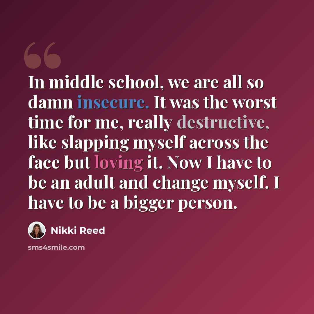 “In middle school, we are all so damn insecure. It was the worst time for me, really destructive, like slapping myself across the face but loving it. Now I have to be an adult and change myself. I have to be a bigger person.” quote by Nikki Reed