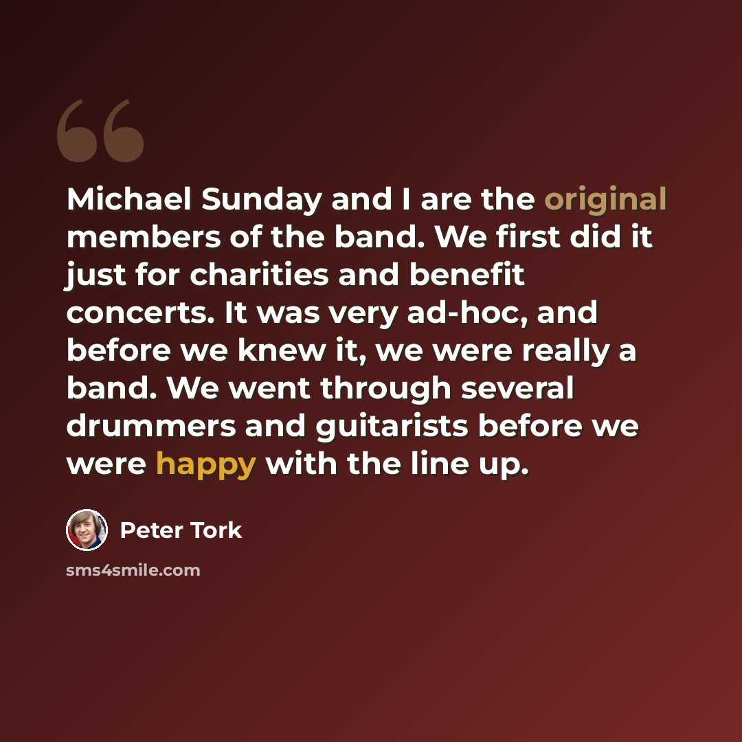“Michael Sunday and I are the original members of the band. We first did it just for charities and benefit concerts. It was very ad-hoc, and before we knew it, we were really a band. We went through several drummers and guitarists before we were happy with the line up.” quote by Peter Tork