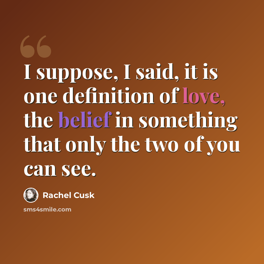 “I suppose, I said, it is one definition of love, the belief in something that only the two of you can see.” quote by Rachel Cusk