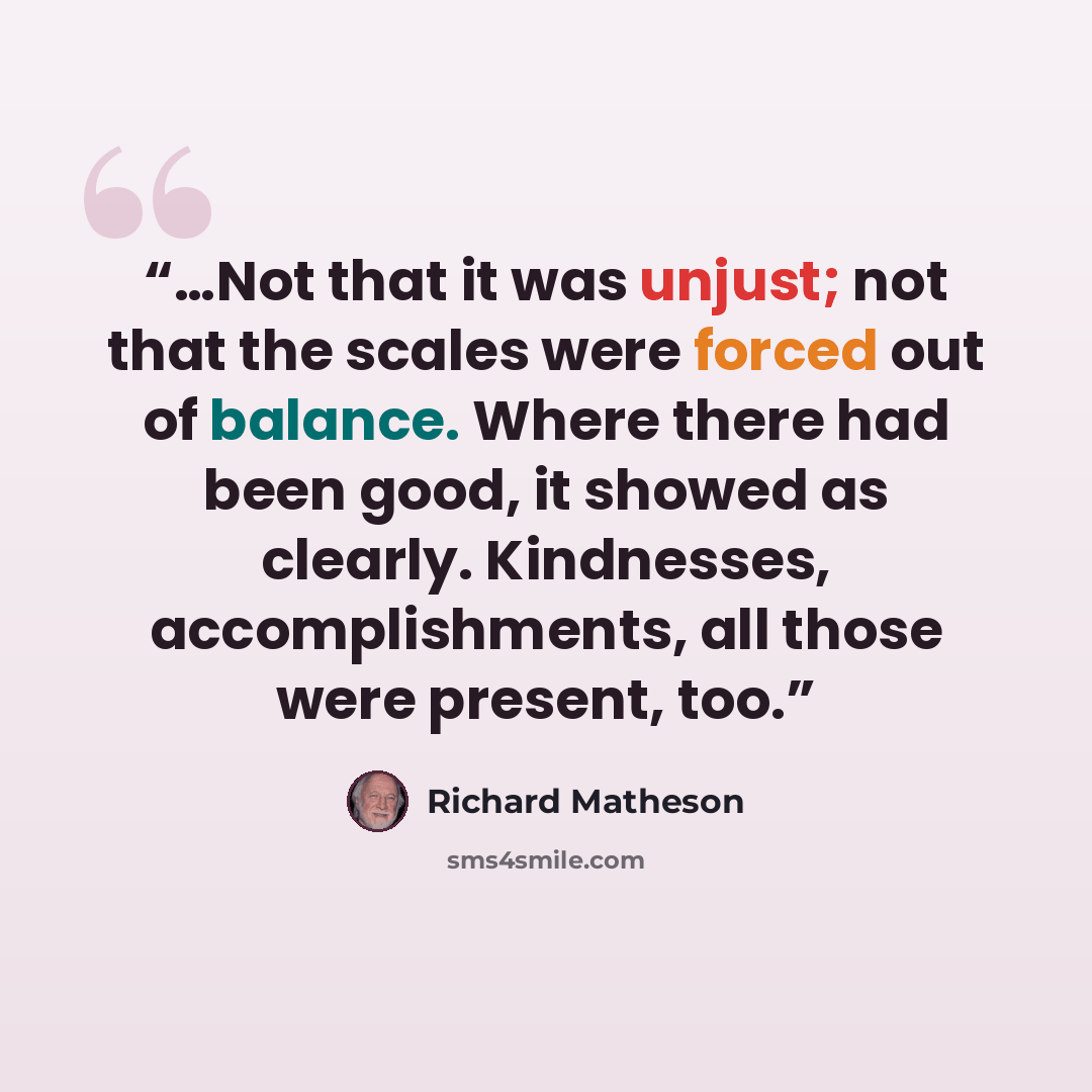 “…Not that it was unjust; not that the scales were forced out of balance. Where there had been good, it showed as clearly. Kindnesses, accomplishments, all those were present, too.” quote by Richard Matheson