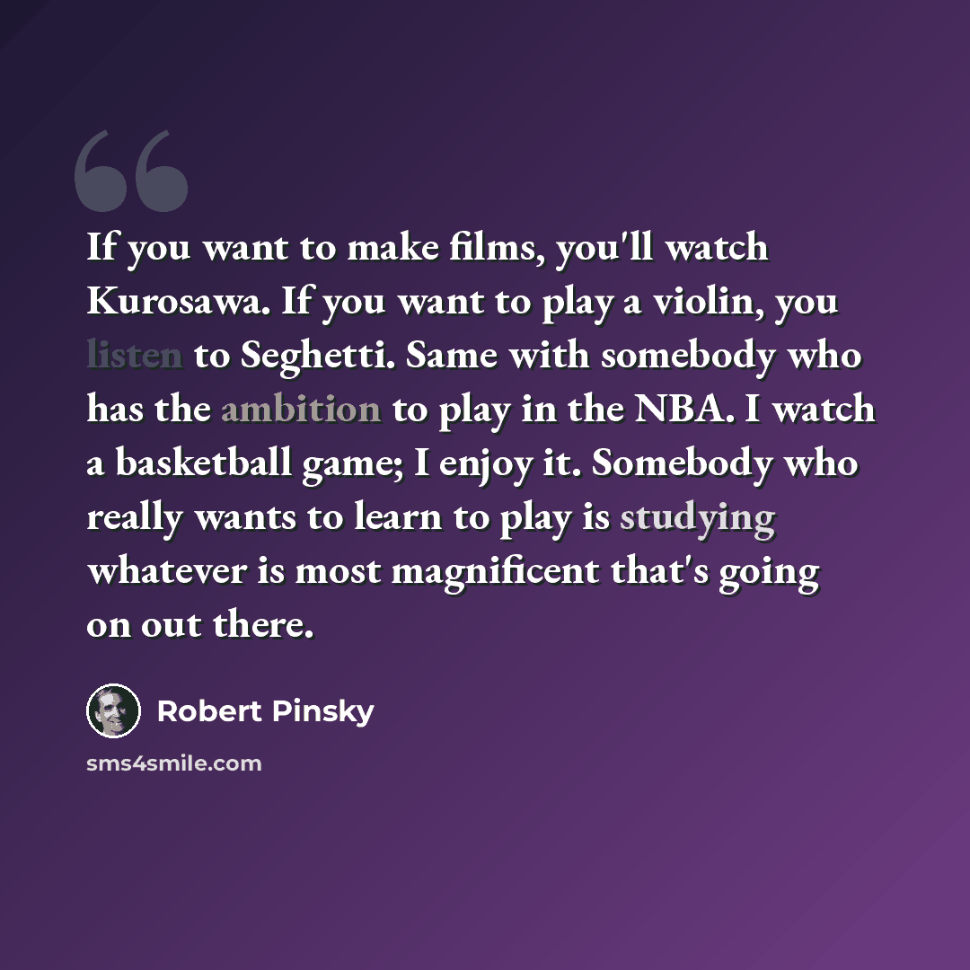 “If you want to make films, you'll watch Kurosawa. If you want to play a violin, you listen to Seghetti. Same with somebody who has the ambition to play in the NBA. I watch a basketball game; I enjoy it. Somebody who really wants to learn to play is studying whatever is most magnificent that's…” quote by Robert Pinsky