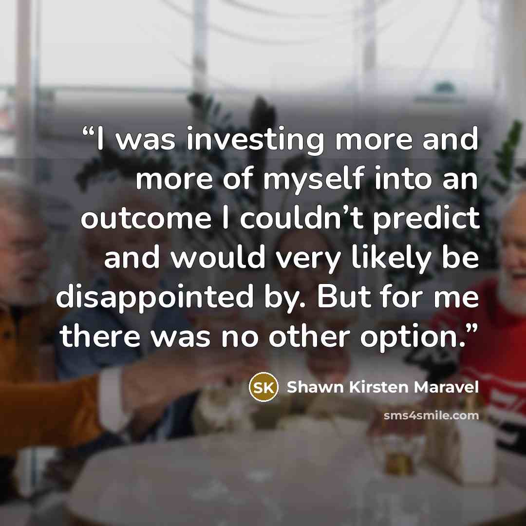 “I was investing more and more of myself into an outcome I couldn’t predict and would very likely be disappointed by. But for me there was no other option.” quote by Shawn Kirsten Maravel