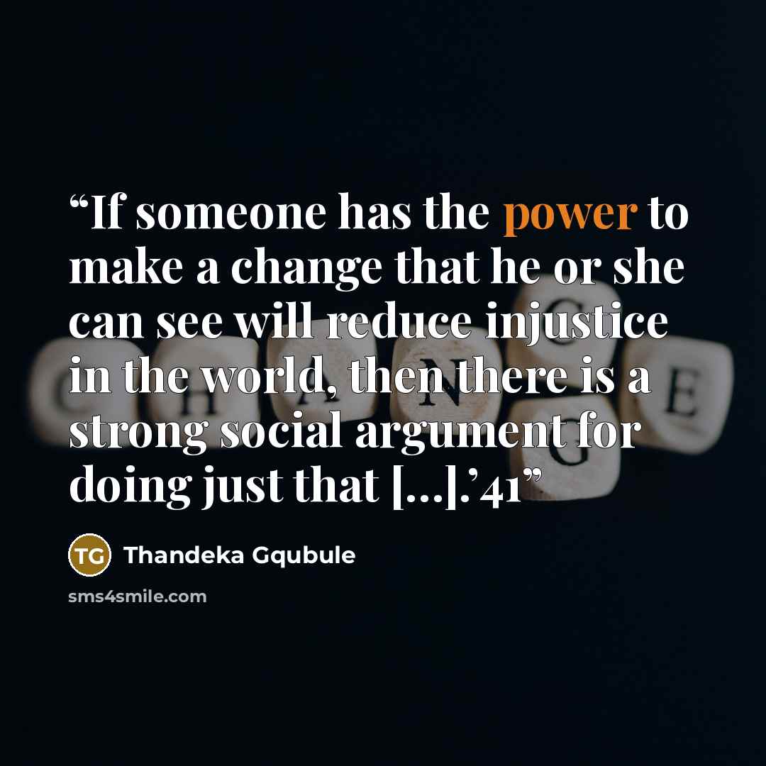 “If someone has the power to make a change that he or she can see will reduce injustice in the world, then there is a strong social argument for doing just that […].’41” quote by Thandeka Gqubule
