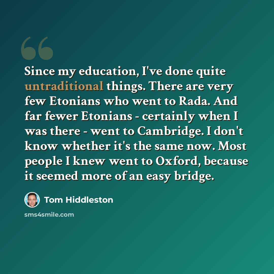 “Since my education, I've done quite untraditional things. There are very few Etonians who went to Rada. And far fewer Etonians - certainly when I was there - went to Cambridge. I don't know whether it's the same now. Most people I knew went to Oxford, because it seemed more of an easy bridge.” quote by Tom Hiddleston
