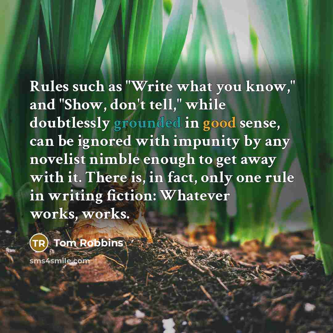 “Rules such as "Write what you know," and "Show, don't tell," while doubtlessly grounded in good sense, can be ignored with impunity by any novelist nimble enough to get away with it. There is, in fact, only one rule in writing fiction: Whatever works, works.” quote by Tom Robbins