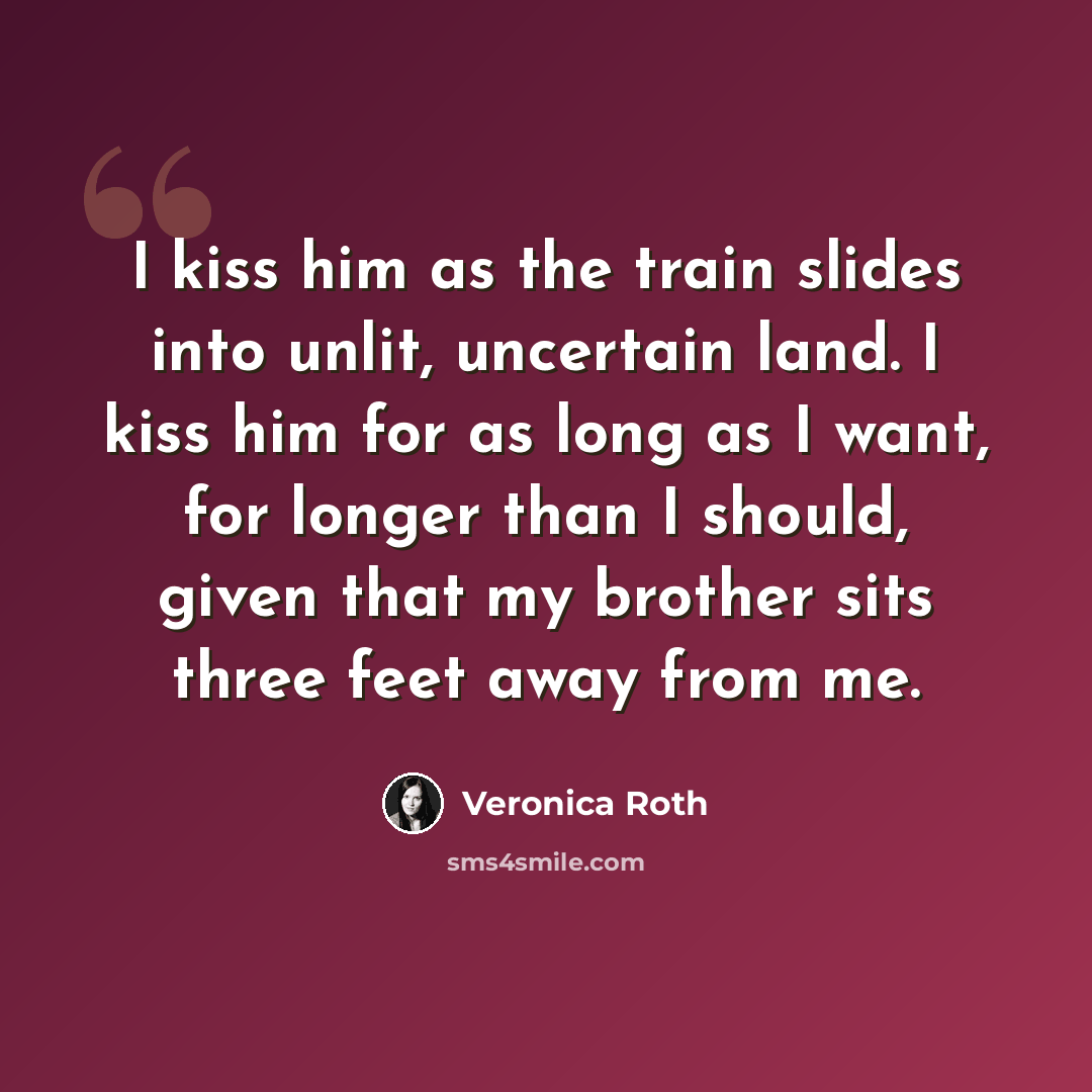 “I kiss him as the train slides into unlit, uncertain land. I kiss him for as long as I want, for longer than I should, given that my brother sits three feet away from me.” quote by Veronica Roth