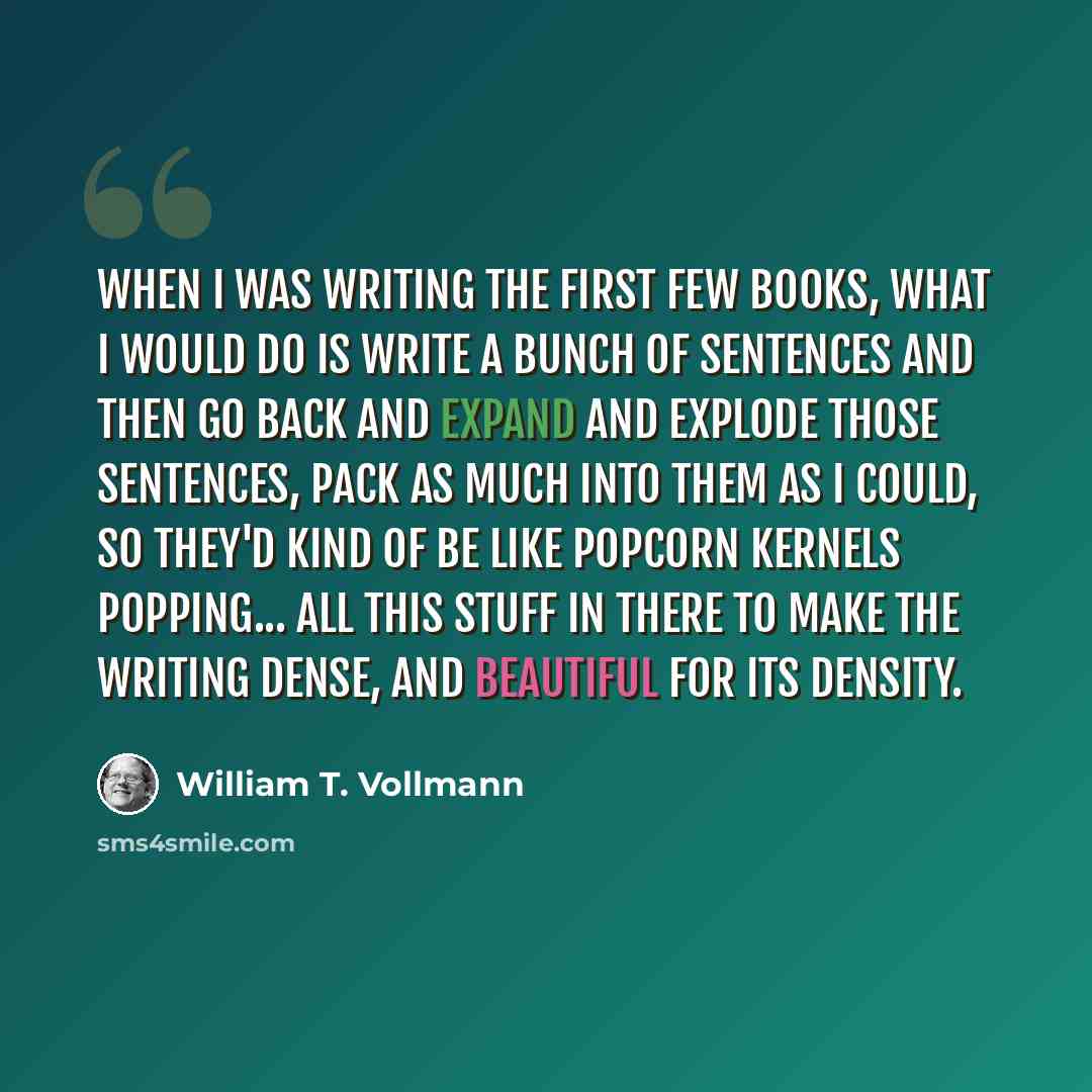 “When I was writing the first few books, what I would do is write a bunch of sentences and then go back and expand and explode those sentences, pack as much into them as I could, so they'd kind of be like popcorn kernels popping... all this stuff in there to make the writing dense, and beautiful…” quote by William T. Vollmann