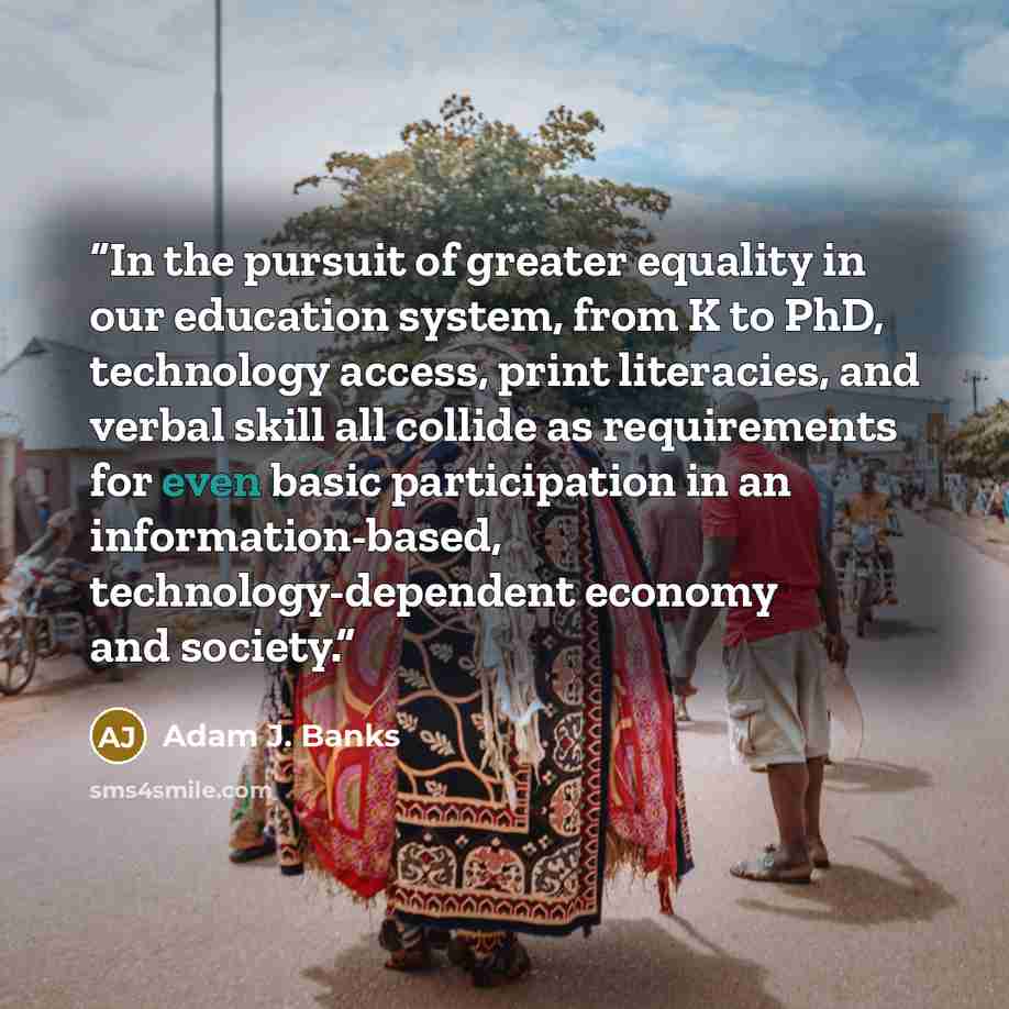 “In the pursuit of greater equality in our education system, from K to PhD, technology access, print literacies, and verbal skill all collide as requirements for even basic participation in an information-based, technology-dependent economy and society.” quote by Adam J. Banks